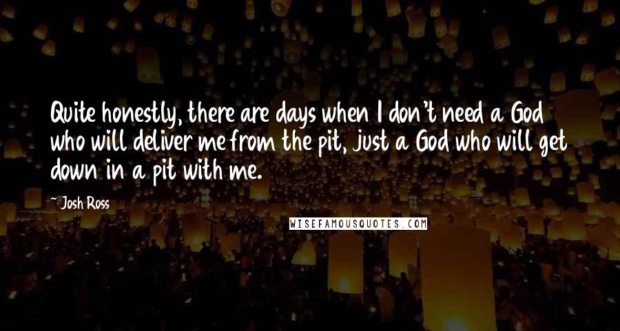 Josh Ross Quotes: Quite honestly, there are days when I don't need a God who will deliver me from the pit, just a God who will get down in a pit with me.