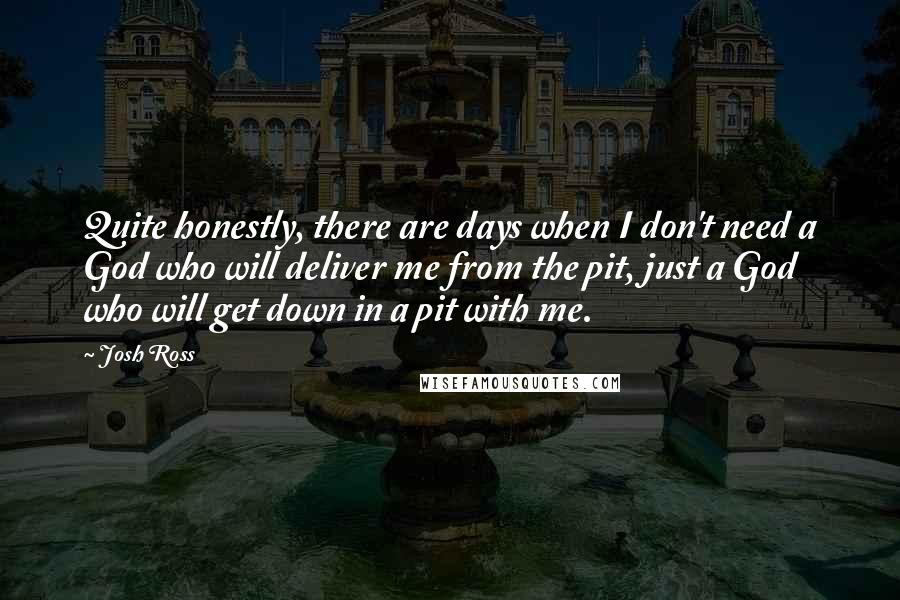 Josh Ross Quotes: Quite honestly, there are days when I don't need a God who will deliver me from the pit, just a God who will get down in a pit with me.