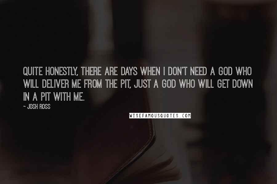 Josh Ross Quotes: Quite honestly, there are days when I don't need a God who will deliver me from the pit, just a God who will get down in a pit with me.