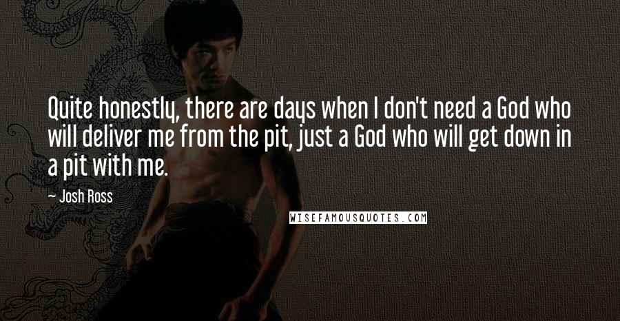 Josh Ross Quotes: Quite honestly, there are days when I don't need a God who will deliver me from the pit, just a God who will get down in a pit with me.