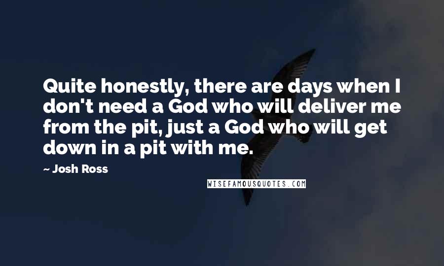 Josh Ross Quotes: Quite honestly, there are days when I don't need a God who will deliver me from the pit, just a God who will get down in a pit with me.