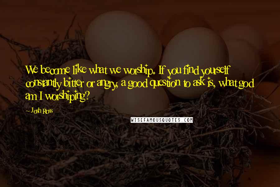 Josh Ross Quotes: We become like what we worship. If you find yourself constantly bitter or angry, a good question to ask is, what god am I worshiping?