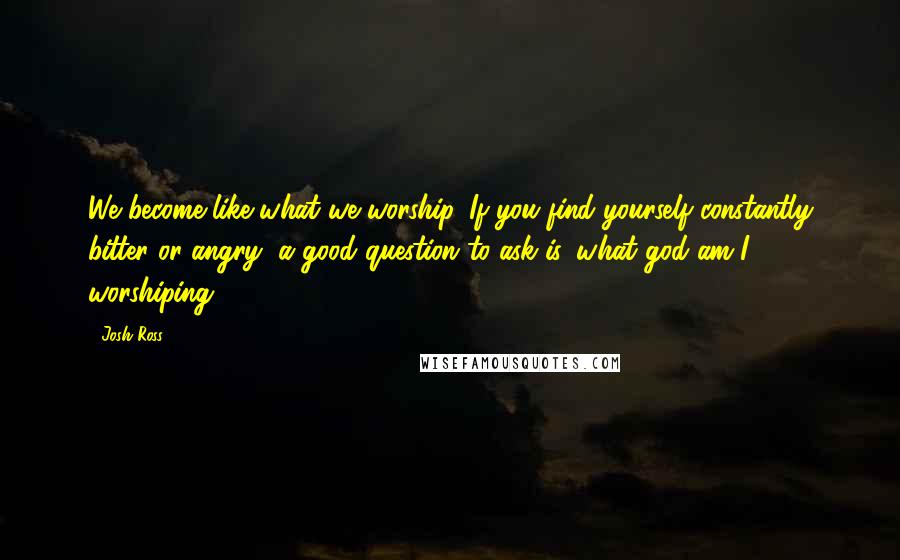 Josh Ross Quotes: We become like what we worship. If you find yourself constantly bitter or angry, a good question to ask is, what god am I worshiping?