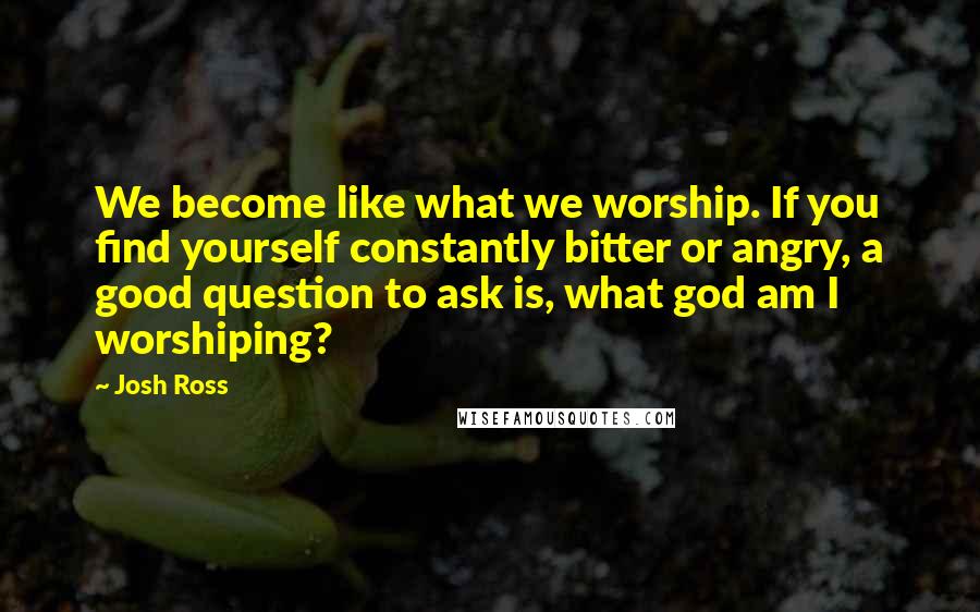 Josh Ross Quotes: We become like what we worship. If you find yourself constantly bitter or angry, a good question to ask is, what god am I worshiping?