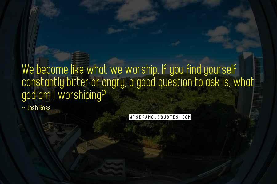 Josh Ross Quotes: We become like what we worship. If you find yourself constantly bitter or angry, a good question to ask is, what god am I worshiping?
