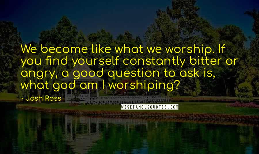 Josh Ross Quotes: We become like what we worship. If you find yourself constantly bitter or angry, a good question to ask is, what god am I worshiping?