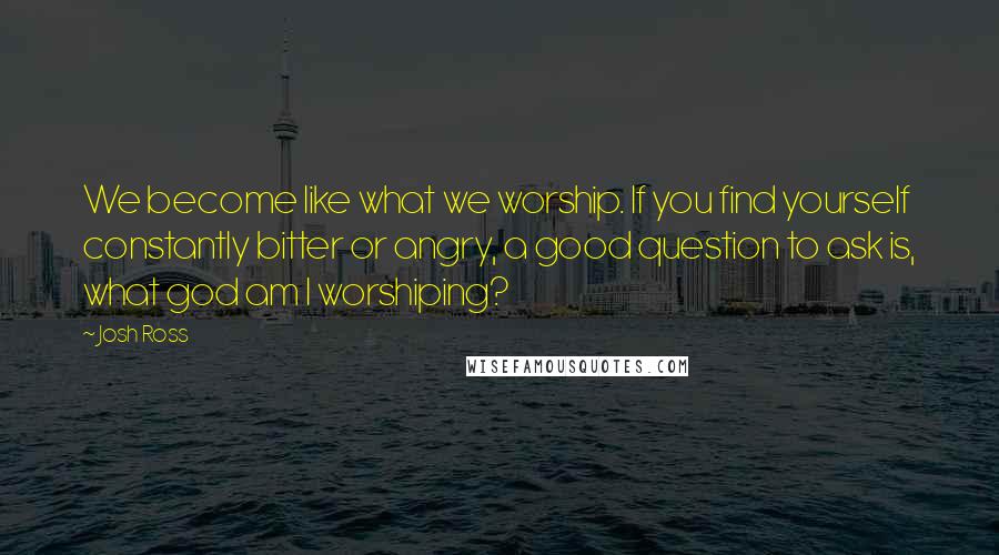 Josh Ross Quotes: We become like what we worship. If you find yourself constantly bitter or angry, a good question to ask is, what god am I worshiping?