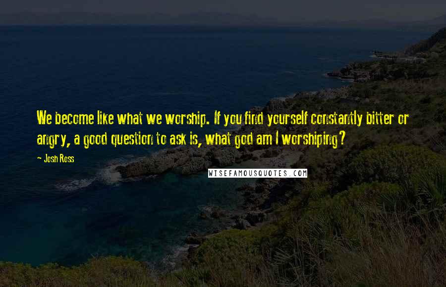 Josh Ross Quotes: We become like what we worship. If you find yourself constantly bitter or angry, a good question to ask is, what god am I worshiping?