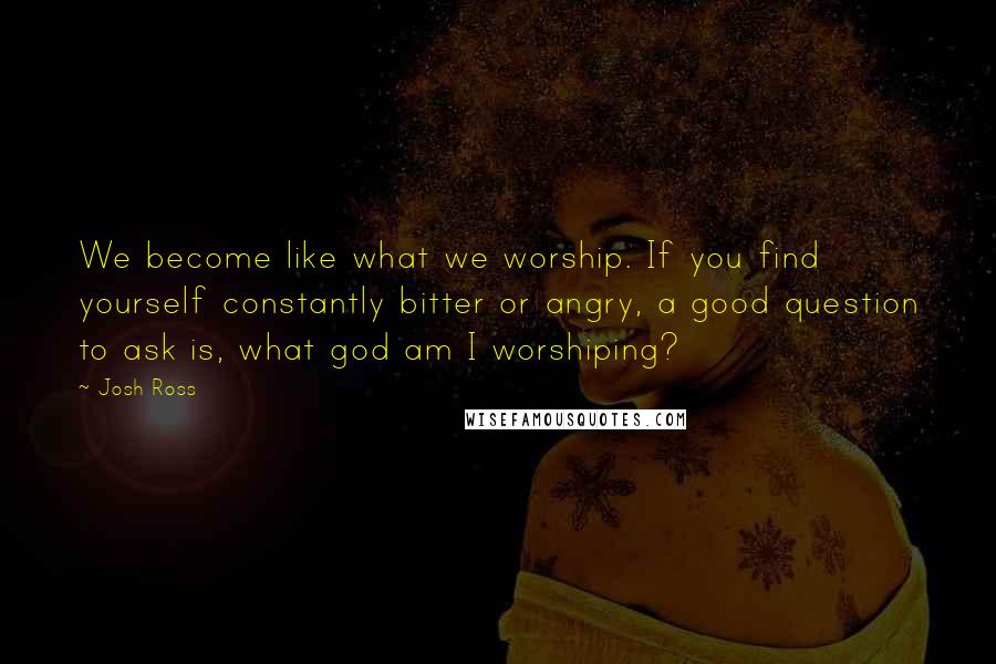 Josh Ross Quotes: We become like what we worship. If you find yourself constantly bitter or angry, a good question to ask is, what god am I worshiping?