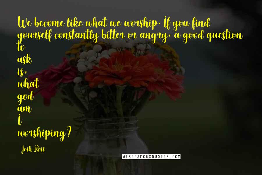 Josh Ross Quotes: We become like what we worship. If you find yourself constantly bitter or angry, a good question to ask is, what god am I worshiping?