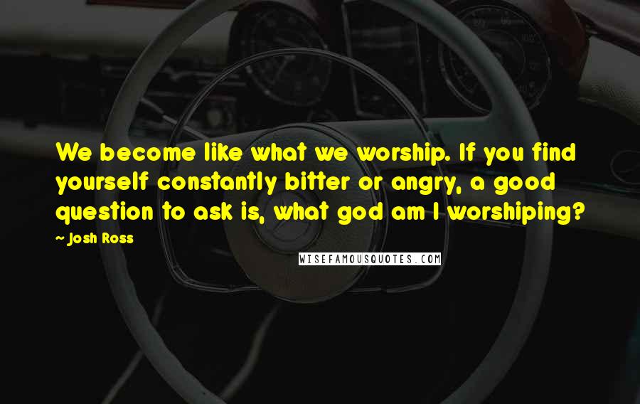 Josh Ross Quotes: We become like what we worship. If you find yourself constantly bitter or angry, a good question to ask is, what god am I worshiping?