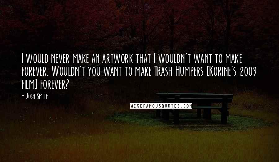 Josh Smith Quotes: I would never make an artwork that I wouldn't want to make forever. Wouldn't you want to make Trash Humpers [Korine's 2009 film] forever?