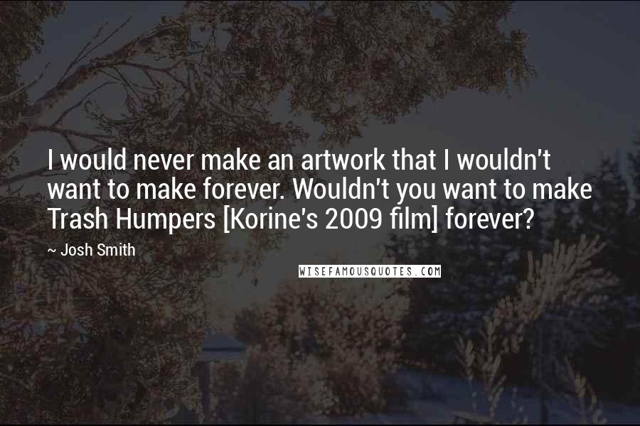 Josh Smith Quotes: I would never make an artwork that I wouldn't want to make forever. Wouldn't you want to make Trash Humpers [Korine's 2009 film] forever?