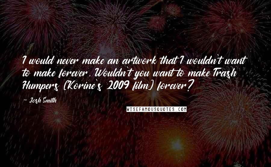 Josh Smith Quotes: I would never make an artwork that I wouldn't want to make forever. Wouldn't you want to make Trash Humpers [Korine's 2009 film] forever?