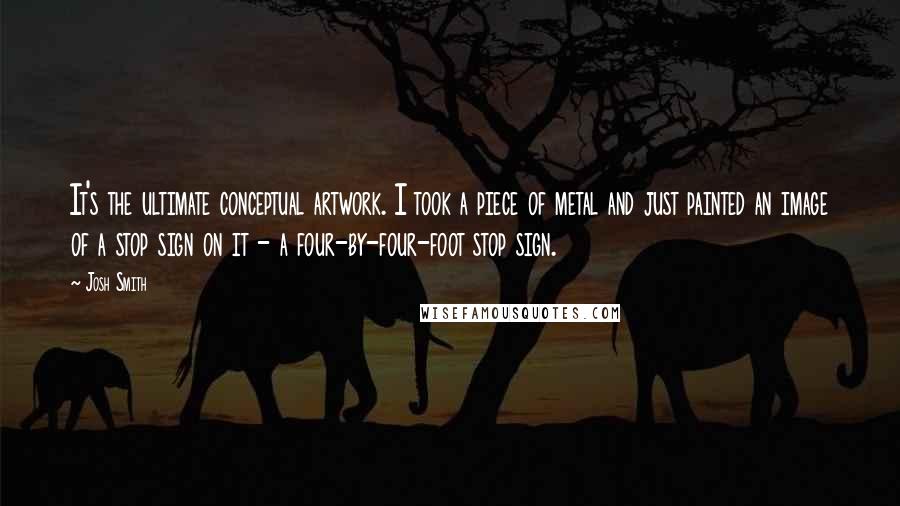 Josh Smith Quotes: It's the ultimate conceptual artwork. I took a piece of metal and just painted an image of a stop sign on it - a four-by-four-foot stop sign.
