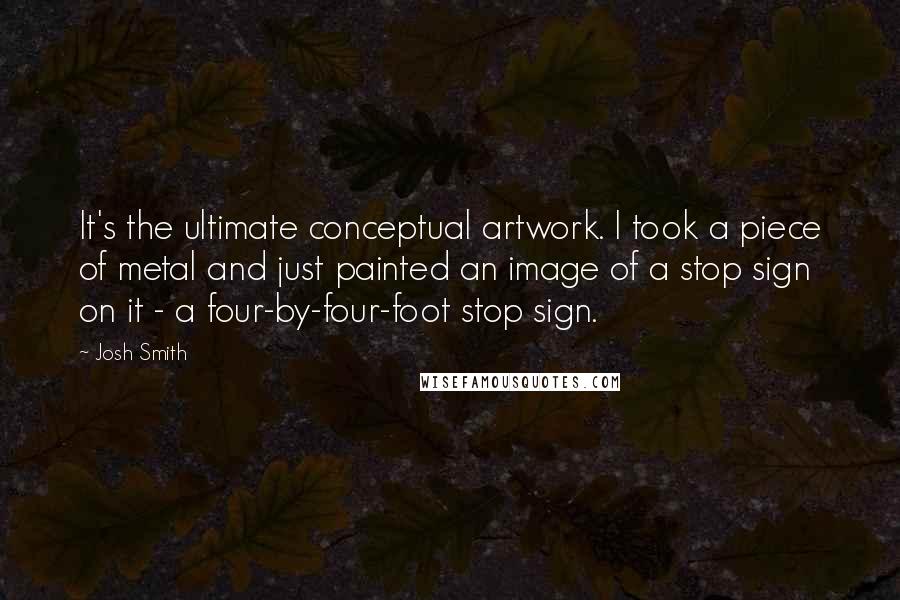 Josh Smith Quotes: It's the ultimate conceptual artwork. I took a piece of metal and just painted an image of a stop sign on it - a four-by-four-foot stop sign.