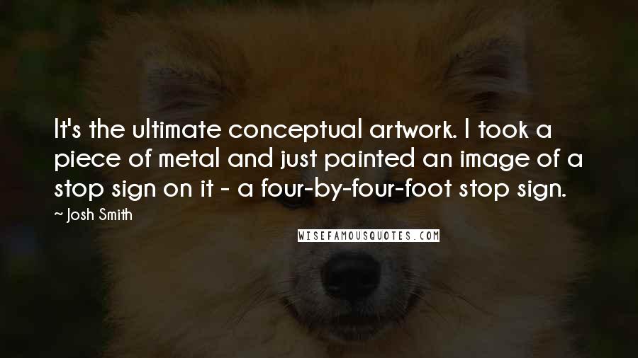 Josh Smith Quotes: It's the ultimate conceptual artwork. I took a piece of metal and just painted an image of a stop sign on it - a four-by-four-foot stop sign.