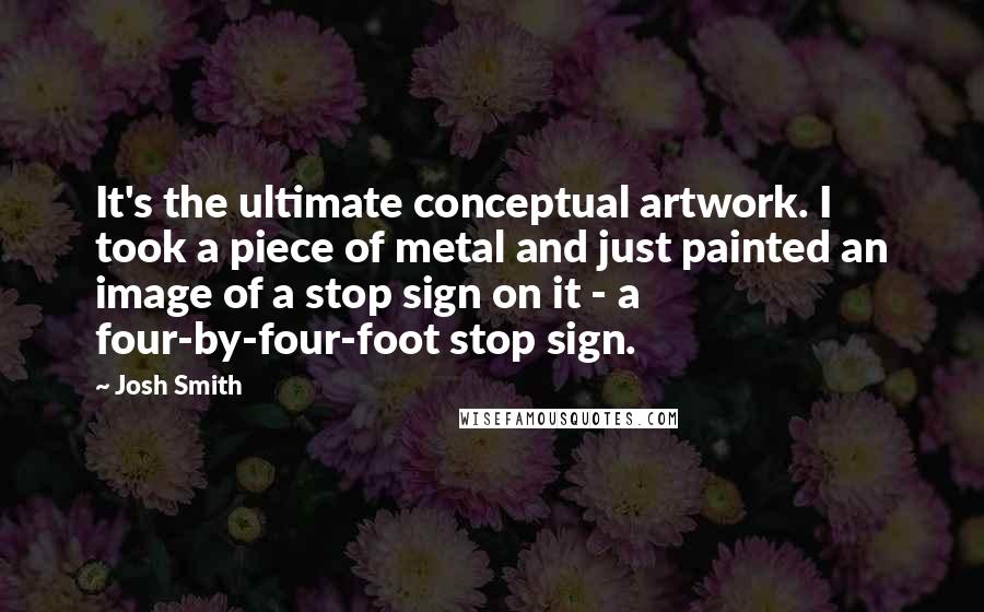 Josh Smith Quotes: It's the ultimate conceptual artwork. I took a piece of metal and just painted an image of a stop sign on it - a four-by-four-foot stop sign.