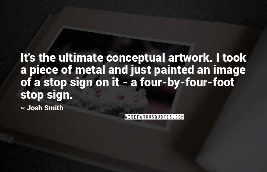 Josh Smith Quotes: It's the ultimate conceptual artwork. I took a piece of metal and just painted an image of a stop sign on it - a four-by-four-foot stop sign.