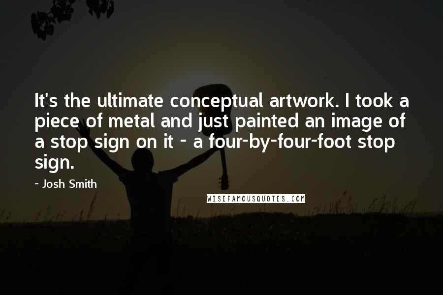 Josh Smith Quotes: It's the ultimate conceptual artwork. I took a piece of metal and just painted an image of a stop sign on it - a four-by-four-foot stop sign.