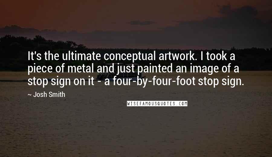 Josh Smith Quotes: It's the ultimate conceptual artwork. I took a piece of metal and just painted an image of a stop sign on it - a four-by-four-foot stop sign.