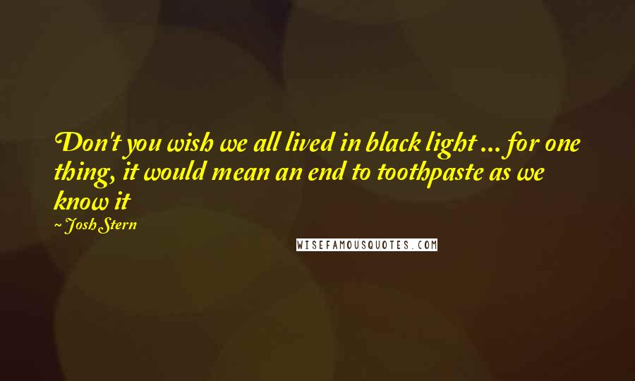 Josh Stern Quotes: Don't you wish we all lived in black light ... for one thing, it would mean an end to toothpaste as we know it