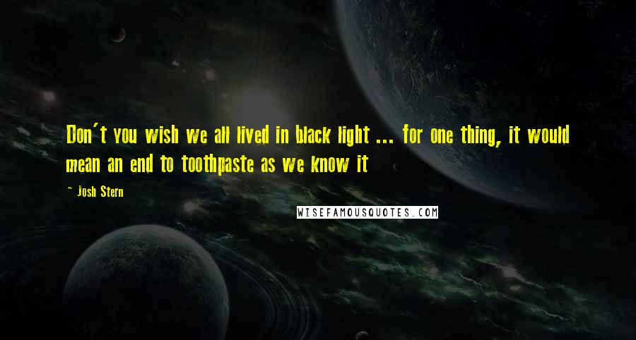 Josh Stern Quotes: Don't you wish we all lived in black light ... for one thing, it would mean an end to toothpaste as we know it