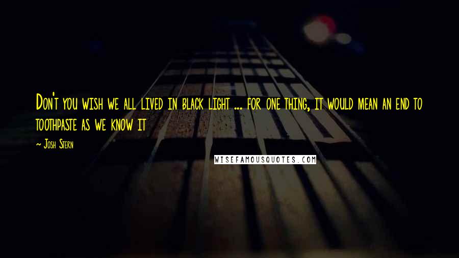 Josh Stern Quotes: Don't you wish we all lived in black light ... for one thing, it would mean an end to toothpaste as we know it