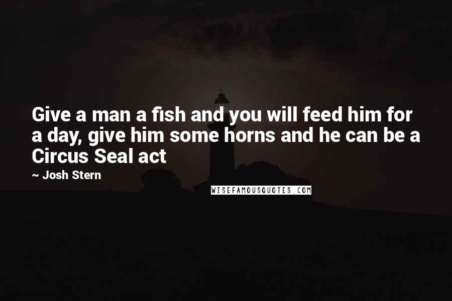 Josh Stern Quotes: Give a man a fish and you will feed him for a day, give him some horns and he can be a Circus Seal act