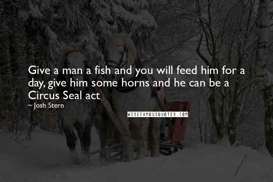 Josh Stern Quotes: Give a man a fish and you will feed him for a day, give him some horns and he can be a Circus Seal act