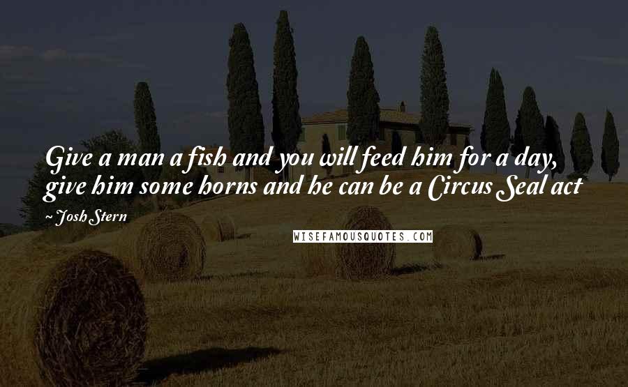 Josh Stern Quotes: Give a man a fish and you will feed him for a day, give him some horns and he can be a Circus Seal act