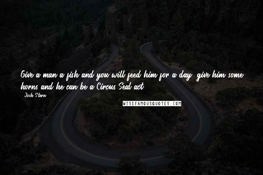 Josh Stern Quotes: Give a man a fish and you will feed him for a day, give him some horns and he can be a Circus Seal act