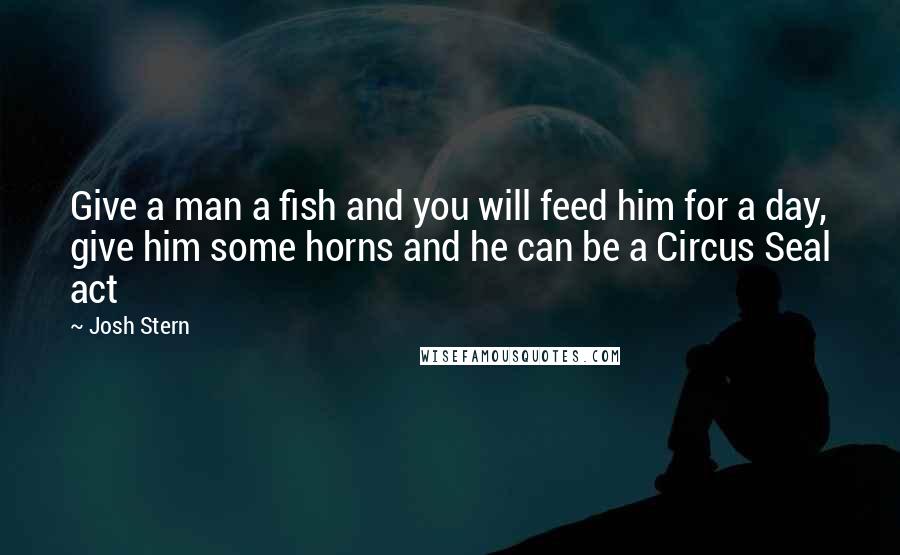 Josh Stern Quotes: Give a man a fish and you will feed him for a day, give him some horns and he can be a Circus Seal act