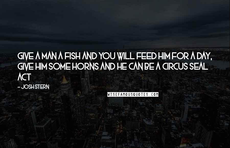 Josh Stern Quotes: Give a man a fish and you will feed him for a day, give him some horns and he can be a Circus Seal act
