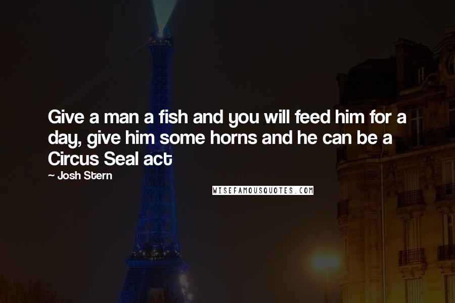 Josh Stern Quotes: Give a man a fish and you will feed him for a day, give him some horns and he can be a Circus Seal act