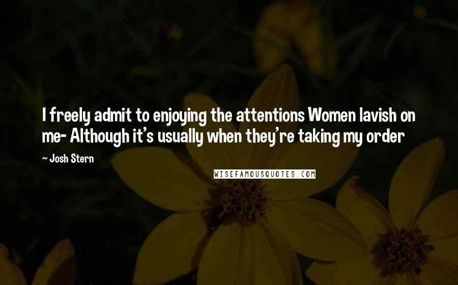 Josh Stern Quotes: I freely admit to enjoying the attentions Women lavish on me- Although it's usually when they're taking my order