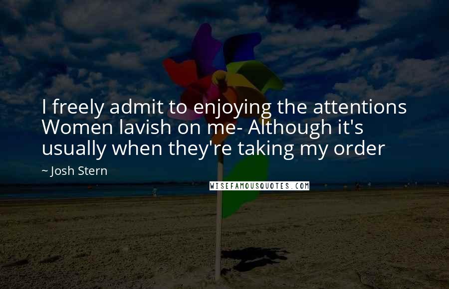 Josh Stern Quotes: I freely admit to enjoying the attentions Women lavish on me- Although it's usually when they're taking my order