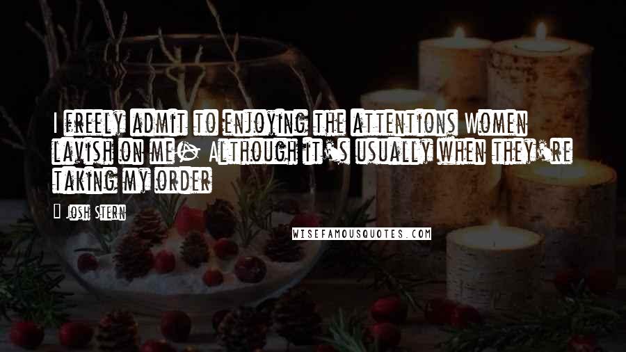 Josh Stern Quotes: I freely admit to enjoying the attentions Women lavish on me- Although it's usually when they're taking my order