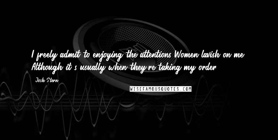 Josh Stern Quotes: I freely admit to enjoying the attentions Women lavish on me- Although it's usually when they're taking my order