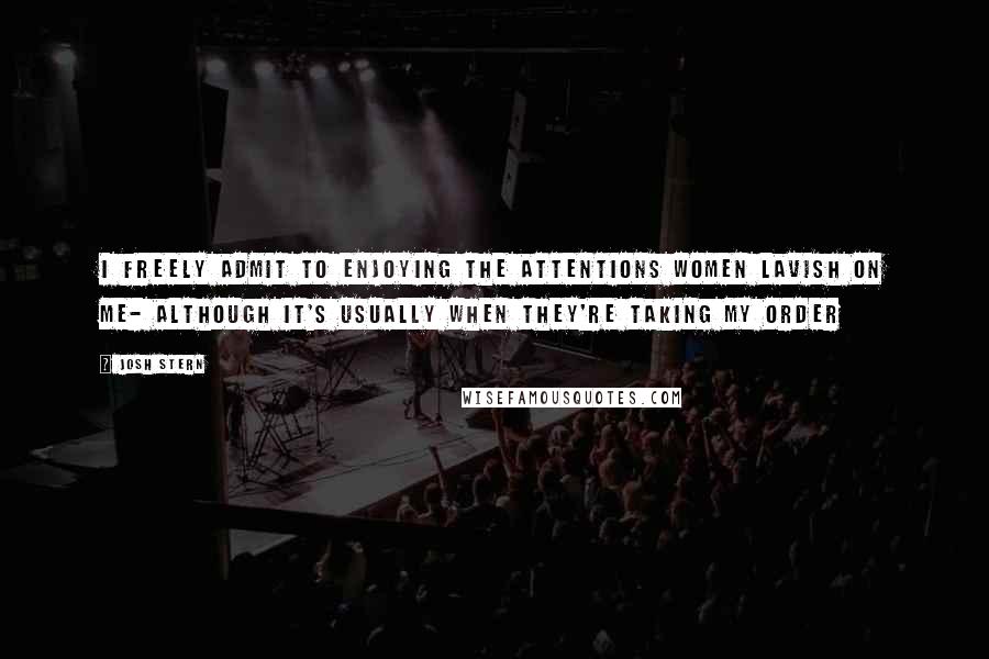 Josh Stern Quotes: I freely admit to enjoying the attentions Women lavish on me- Although it's usually when they're taking my order