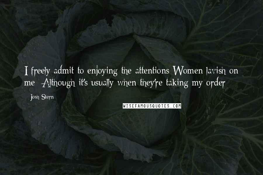 Josh Stern Quotes: I freely admit to enjoying the attentions Women lavish on me- Although it's usually when they're taking my order