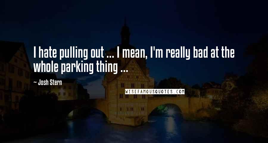 Josh Stern Quotes: I hate pulling out ... I mean, I'm really bad at the whole parking thing ...