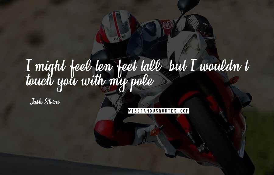 Josh Stern Quotes: I might feel ten feet tall, but I wouldn't touch you with my pole