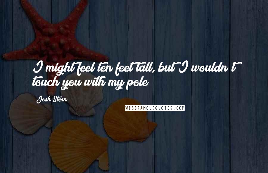 Josh Stern Quotes: I might feel ten feet tall, but I wouldn't touch you with my pole