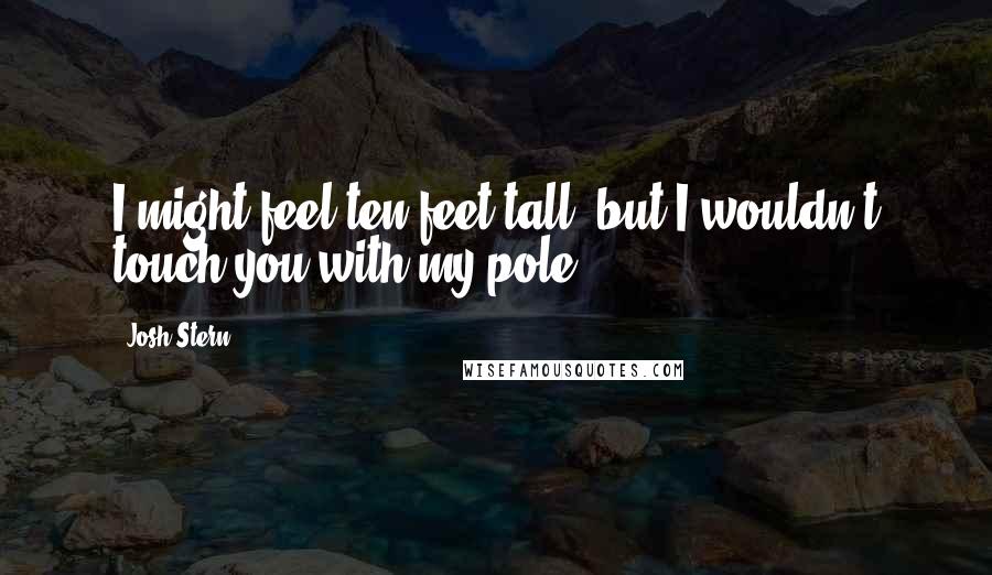 Josh Stern Quotes: I might feel ten feet tall, but I wouldn't touch you with my pole