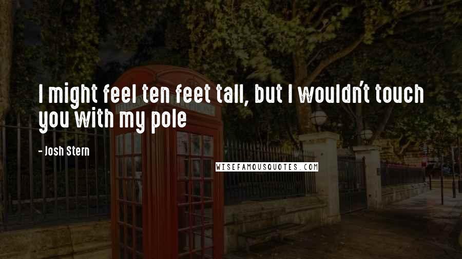 Josh Stern Quotes: I might feel ten feet tall, but I wouldn't touch you with my pole