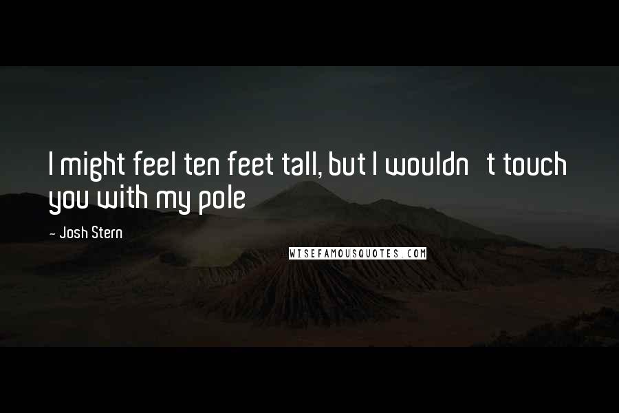 Josh Stern Quotes: I might feel ten feet tall, but I wouldn't touch you with my pole