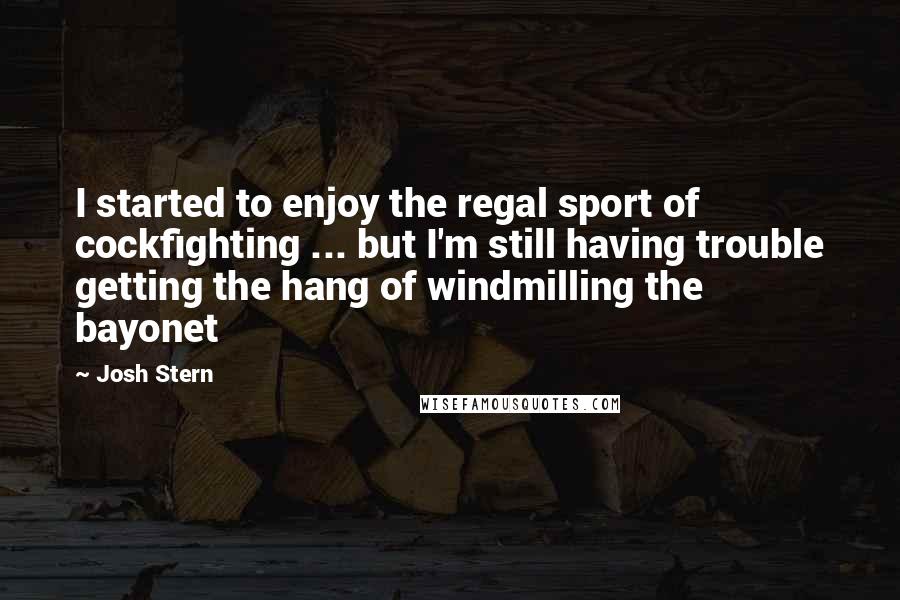 Josh Stern Quotes: I started to enjoy the regal sport of cockfighting ... but I'm still having trouble getting the hang of windmilling the bayonet