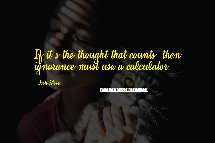 Josh Stern Quotes: If it's the thought that counts, then ignorance must use a calculator