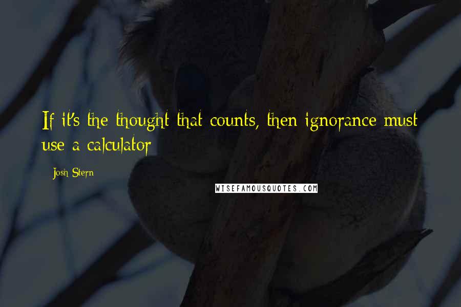 Josh Stern Quotes: If it's the thought that counts, then ignorance must use a calculator